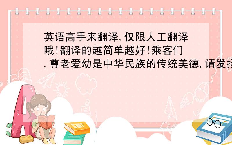 英语高手来翻译,仅限人工翻译哦!翻译的越简单越好!乘客们,尊老爱幼是中华民族的传统美德,请发扬互助有爱精神,主动给车厢内