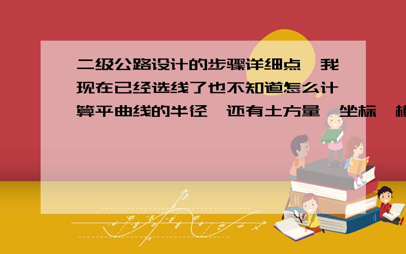 二级公路设计的步骤详细点,我现在已经选线了也不知道怎么计算平曲线的半径,还有土方量,坐标,横纵断面