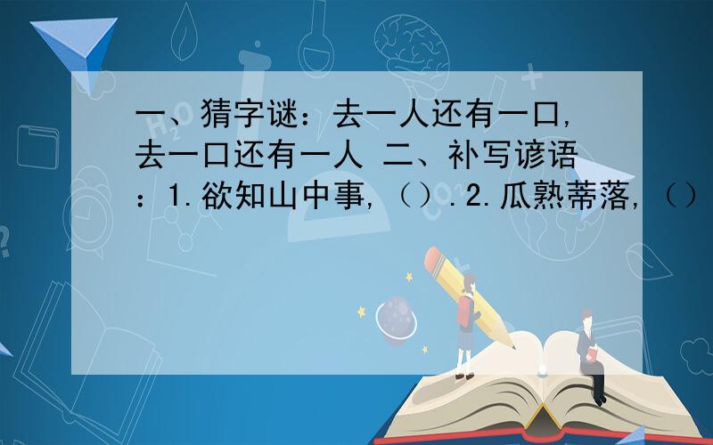 一、猜字谜：去一人还有一口,去一口还有一人 二、补写谚语：1.欲知山中事,（）.2.瓜熟蒂落,（）.