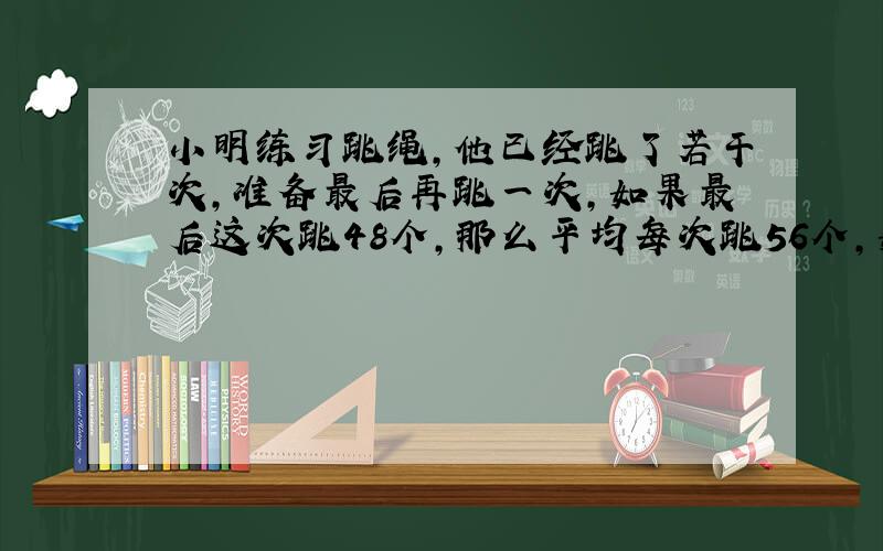 小明练习跳绳,他已经跳了若干次,准备最后再跳一次,如果最后这次跳48个,那么平均每次跳56个,如果最后这次跳68个,那么