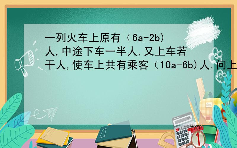 一列火车上原有（6a-2b)人,中途下车一半人,又上车若干人,使车上共有乘客（10a-6b)人.问上车的乘客是多少人?