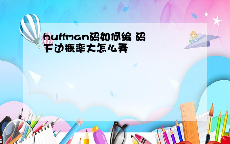 huffman码如何编 码 下边概率大怎么弄