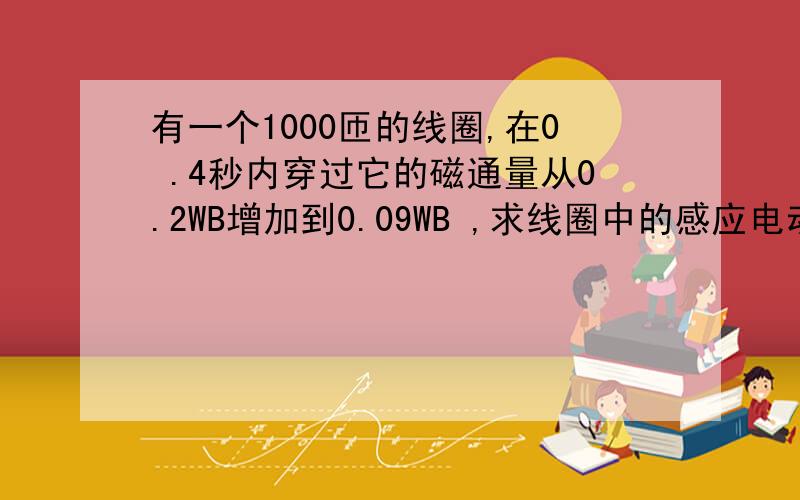 有一个1000匝的线圈,在0 .4秒内穿过它的磁通量从0.2WB增加到0.09WB ,求线圈中的感应电动势.如果线圈..