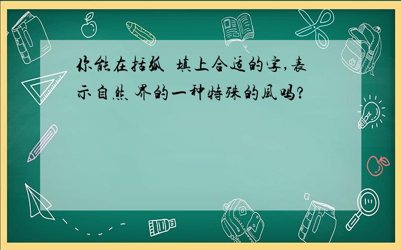 你能在括弧裏填上合适的字,表示自然 界的一种特殊的风吗?