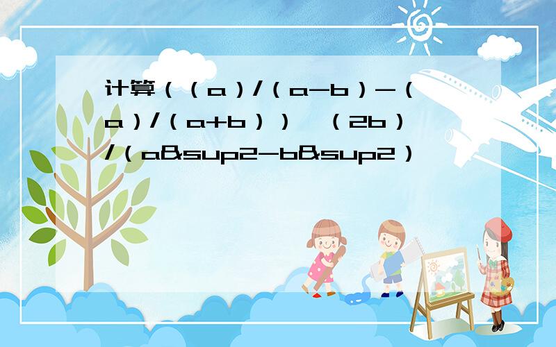 计算（（a）/（a-b）-（a）/（a+b））÷（2b）/（a²-b²）