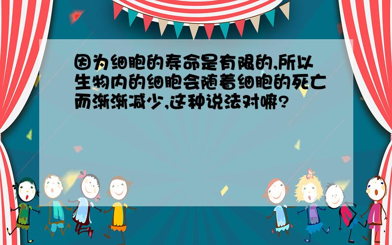 因为细胞的寿命是有限的,所以生物内的细胞会随着细胞的死亡而渐渐减少,这种说法对嘛?