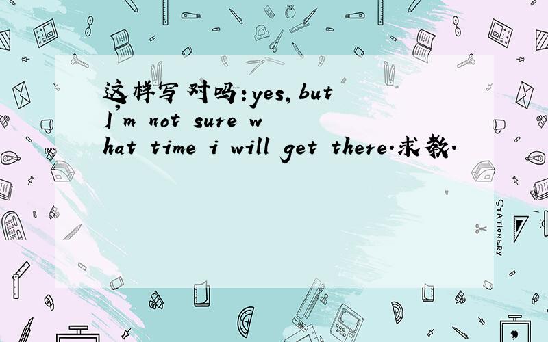 这样写对吗:yes,but I'm not sure what time i will get there.求教.