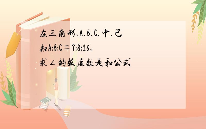 在三角形,A.B.C.中.已知A：B：C＝7：8：15,求∠的弧度数是和公式