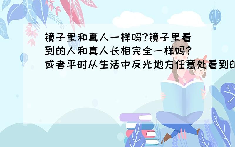 镜子里和真人一样吗?镜子里看到的人和真人长相完全一样吗?或者平时从生活中反光地方任意处看到的,都是自己吗?