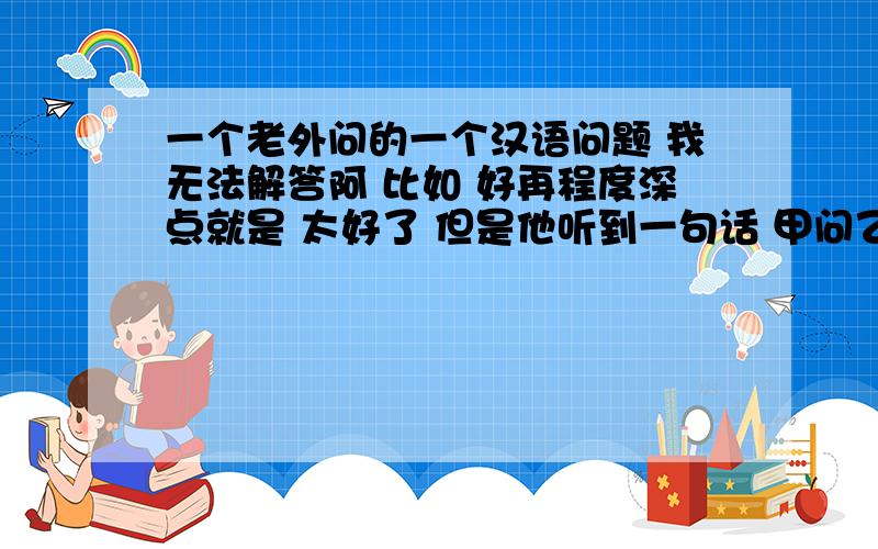 一个老外问的一个汉语问题 我无法解答阿 比如 好再程度深点就是 太好了 但是他听到一句话 甲问乙