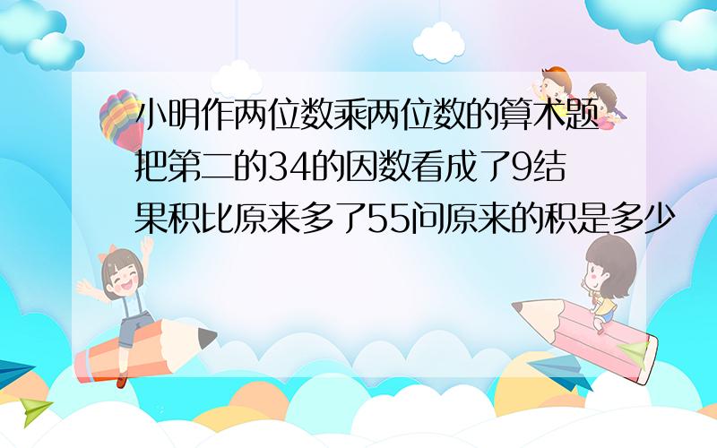 小明作两位数乘两位数的算术题把第二的34的因数看成了9结果积比原来多了55问原来的积是多少