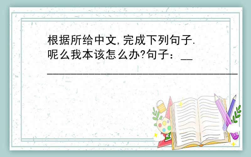 根据所给中文,完成下列句子.呢么我本该怎么办?句子：__________________________________