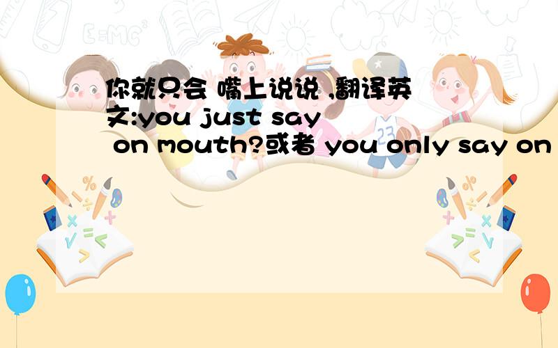 你就只会 嘴上说说 ,翻译英文:you just say on mouth?或者 you only say on mou