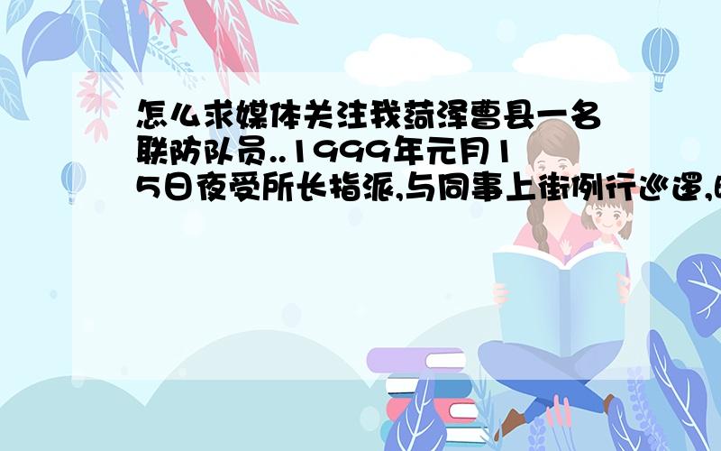 怎么求媒体关注我菏泽曹县一名联防队员..1999年元月15日夜受所长指派,与同事上街例行巡逻,晚上九时许,在路边一辆无牌