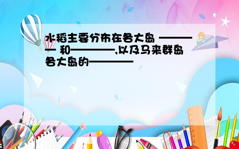 水稻主要分布在各大岛 ———— 和————,以及马来群岛各大岛的————