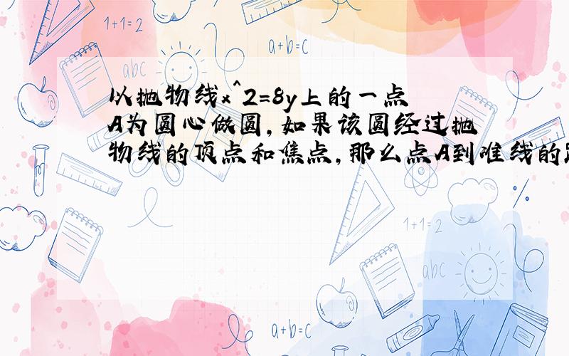 以抛物线x^2=8y上的一点A为圆心做圆,如果该圆经过抛物线的顶点和焦点,那么点A到准线的距离为?3 希望提供过程