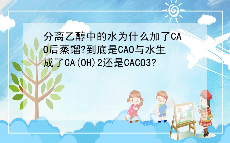 分离乙醇中的水为什么加了CAO后蒸馏?到底是CAO与水生成了CA(OH)2还是CACO3?