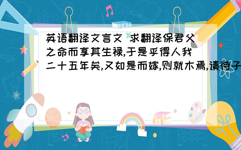 英语翻译文言文 求翻译保君父之命而享其生禄,于是乎得人我二十五年矣,又如是而嫁,则就木焉,请待子姜与子犯谋,醉而遣之.醒