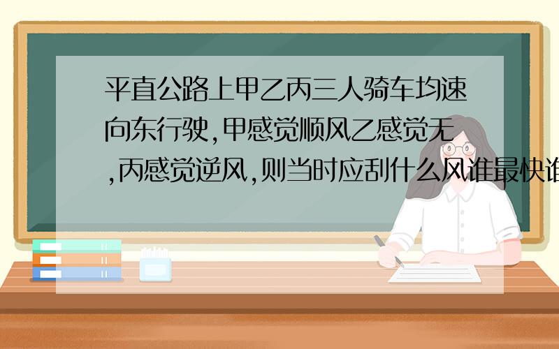 平直公路上甲乙丙三人骑车均速向东行驶,甲感觉顺风乙感觉无,丙感觉逆风,则当时应刮什么风谁最快谁最慢