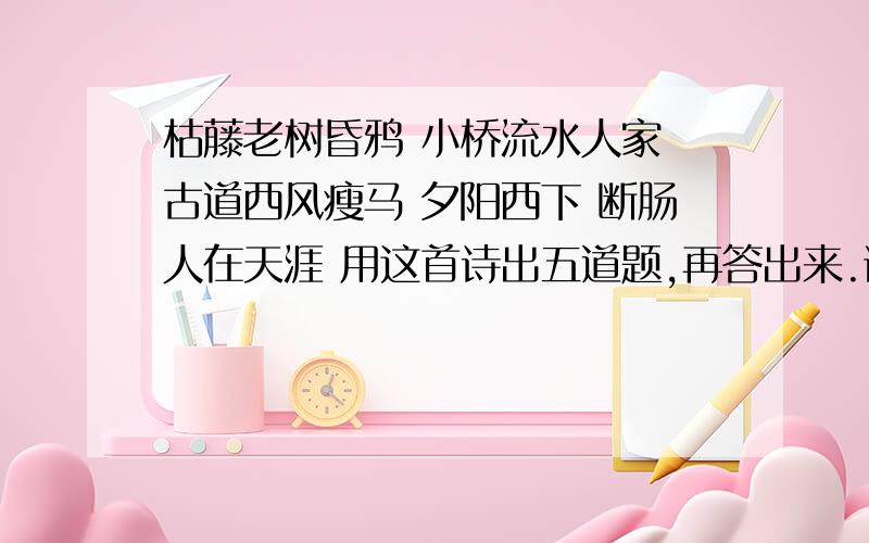 枯藤老树昏鸦 小桥流水人家 古道西风瘦马 夕阳西下 断肠人在天涯 用这首诗出五道题,再答出来.谢