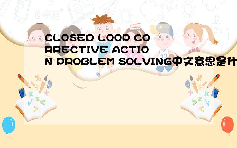 CLOSED LOOP CORRECTIVE ACTION PROBLEM SOLVING中文意思是什么?