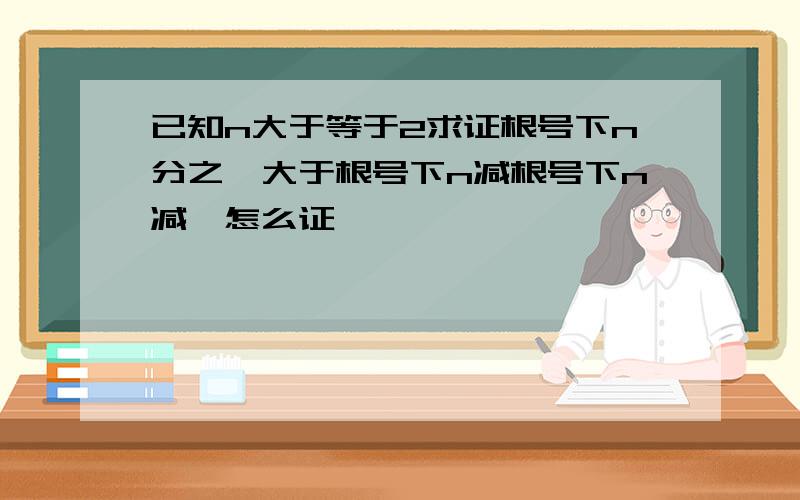 已知n大于等于2求证根号下n分之一大于根号下n减根号下n减一怎么证