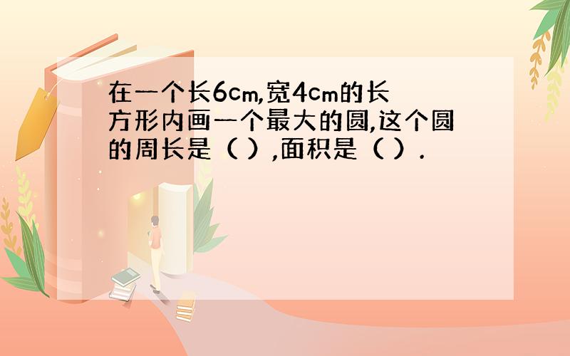 在一个长6cm,宽4cm的长方形内画一个最大的圆,这个圆的周长是（ ）,面积是（ ）.