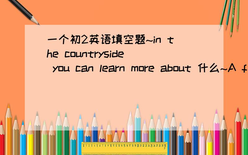 一个初2英语填空题~in the countryside you can learn more about 什么~A f