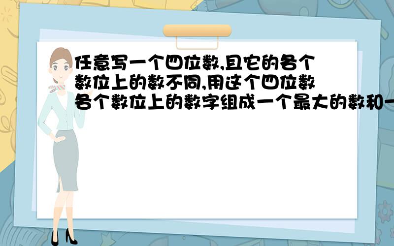 任意写一个四位数,且它的各个数位上的数不同,用这个四位数各个数位上的数字组成一个最大的数和一个最小的数,并用大数减去小数