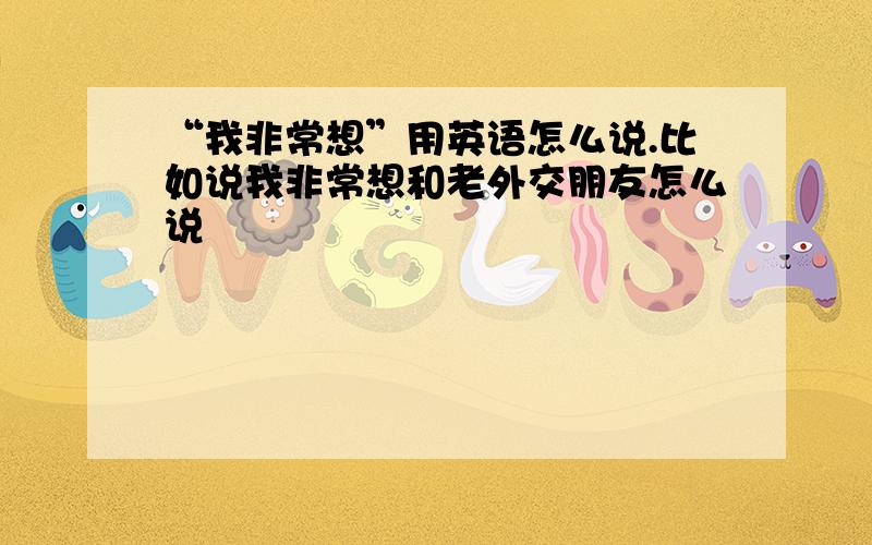 “我非常想”用英语怎么说.比如说我非常想和老外交朋友怎么说