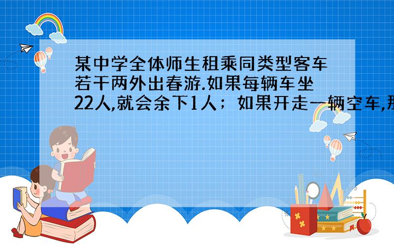 某中学全体师生租乘同类型客车若干两外出春游.如果每辆车坐22人,就会余下1人；如果开走一辆空车,那么所有师生刚好平均分乘