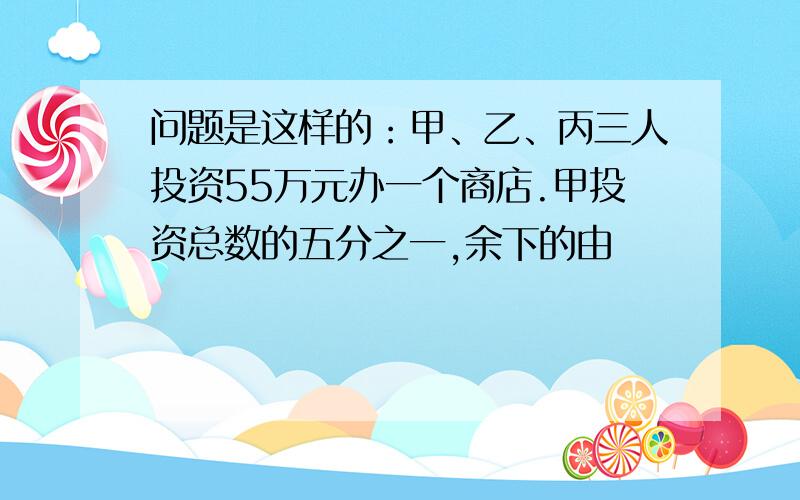 问题是这样的：甲、乙、丙三人投资55万元办一个商店.甲投资总数的五分之一,余下的由