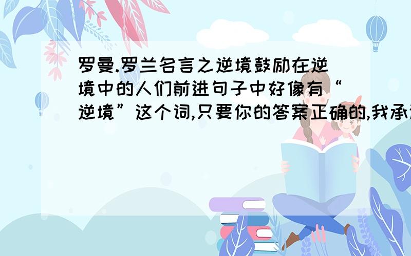 罗曼.罗兰名言之逆境鼓励在逆境中的人们前进句子中好像有“逆境”这个词,只要你的答案正确的,我承诺一定给分!即使没有我要的