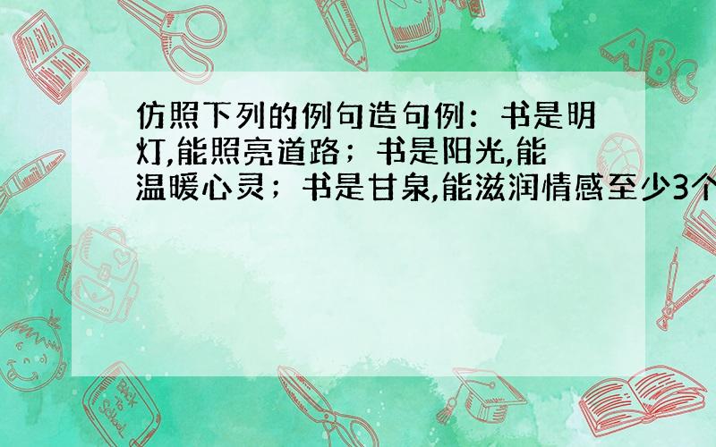 仿照下列的例句造句例：书是明灯,能照亮道路；书是阳光,能温暖心灵；书是甘泉,能滋润情感至少3个