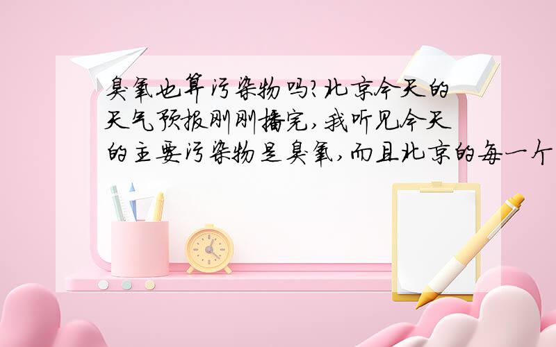 臭氧也算污染物吗?北京今天的天气预报刚刚播完,我听见今天的主要污染物是臭氧,而且北京的每一个区的污染物全都标明了O3,臭