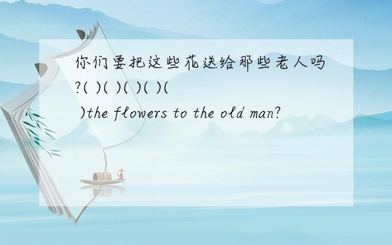 你们要把这些花送给那些老人吗?( )( )( )( )( )the flowers to the old man?