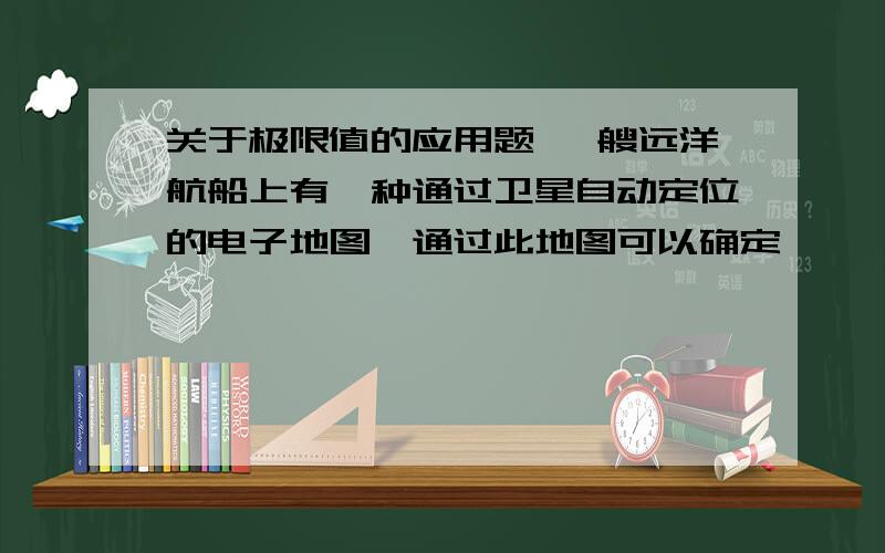 关于极限值的应用题 一艘远洋航船上有一种通过卫星自动定位的电子地图,通过此地图可以确定