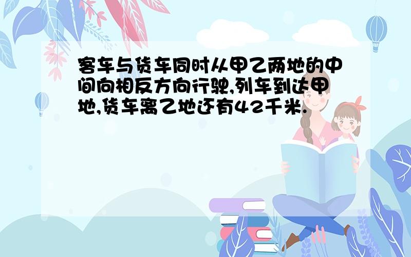 客车与货车同时从甲乙两地的中间向相反方向行驶,列车到达甲地,货车离乙地还有42千米.