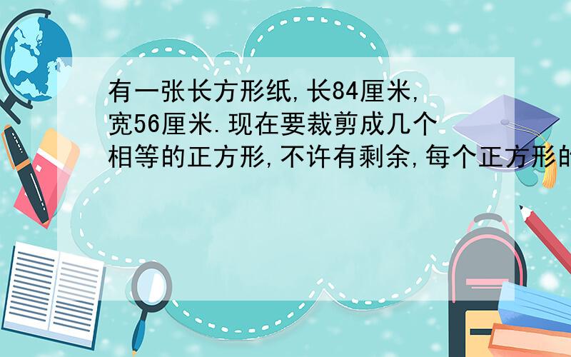 有一张长方形纸,长84厘米,宽56厘米.现在要裁剪成几个相等的正方形,不许有剩余,每个正方形的边长最长