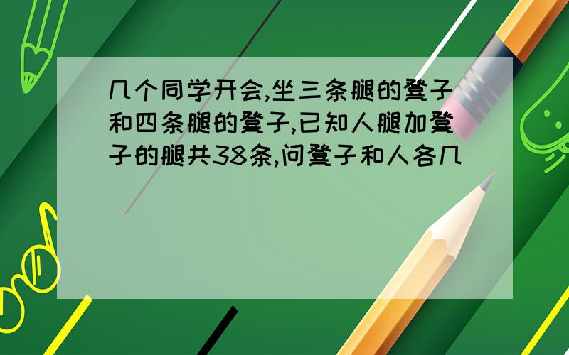 几个同学开会,坐三条腿的凳子和四条腿的凳子,已知人腿加凳子的腿共38条,问凳子和人各几