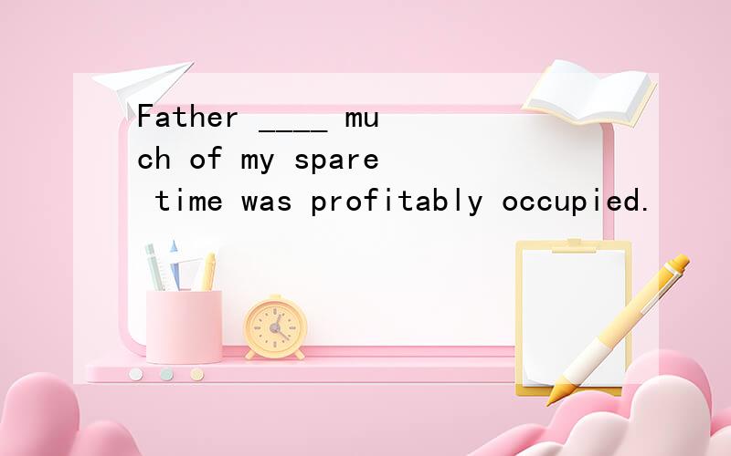 Father ____ much of my spare time was profitably occupied.