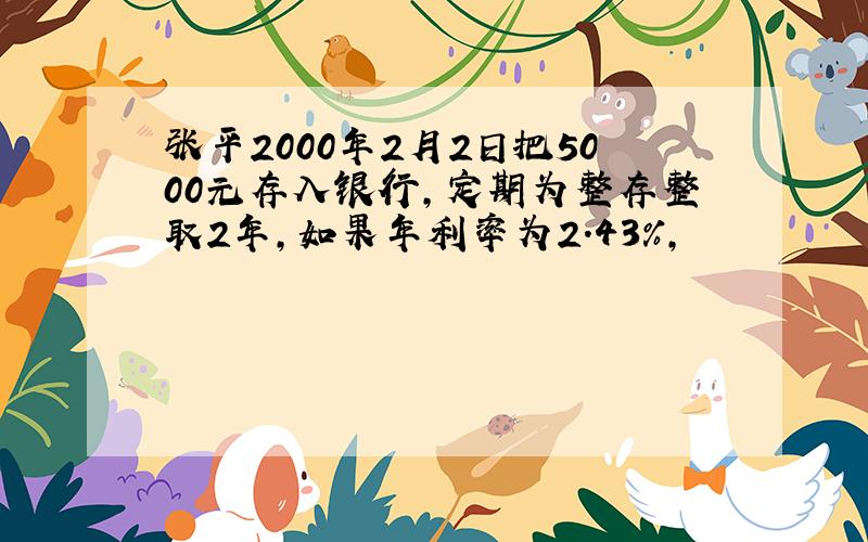 张平2000年2月2日把5000元存入银行,定期为整存整取2年,如果年利率为2.43%,