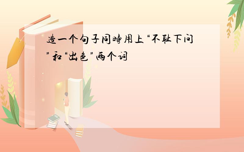 造一个句子同时用上“不耻下问”和“出色”两个词