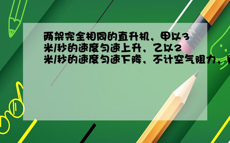 两架完全相同的直升机，甲以3米/秒的速度匀速上升，乙以2米/秒的速度匀速下降，不计空气阻力，则（　　）