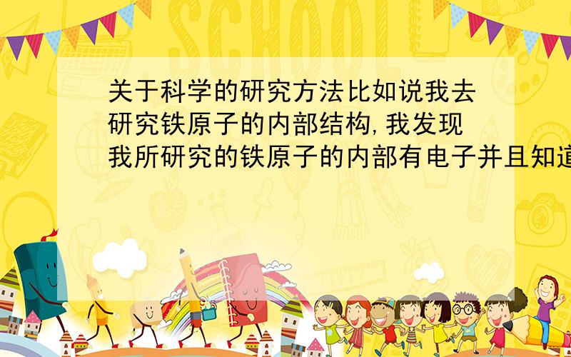 关于科学的研究方法比如说我去研究铁原子的内部结构,我发现我所研究的铁原子的内部有电子并且知道了它的内部结构,那么是不是可