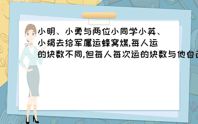 小明、小勇与两位小同学小英、小娟去给军属运蜂窝煤,每人运的块数不同,但每人每次运的块数与他自己运的次数正好相等,小明比小