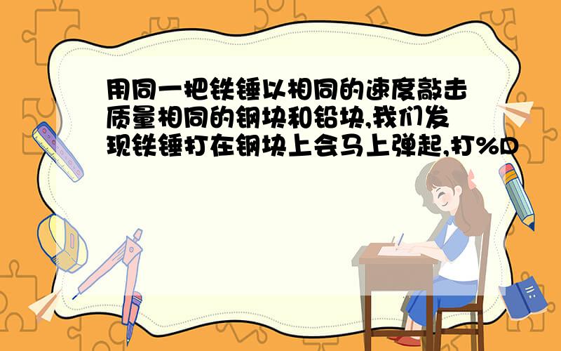 用同一把铁锤以相同的速度敲击质量相同的钢块和铅块,我们发现铁锤打在钢块上会马上弹起,打%D