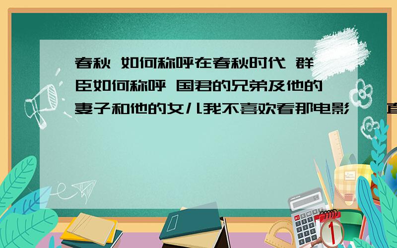 春秋 如何称呼在春秋时代 群臣如何称呼 国君的兄弟及他的妻子和他的女儿我不喜欢看那电影,伱直接说,好了