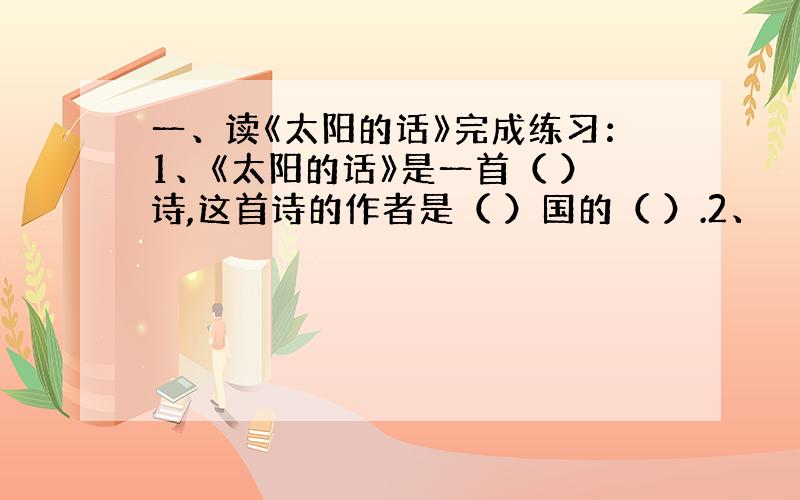 一、读《太阳的话》完成练习：1、《太阳的话》是一首（ ）诗,这首诗的作者是（ ）国的（ ）.2、