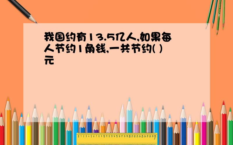 我国约有13.5亿人,如果每人节约1角钱,一共节约( )元